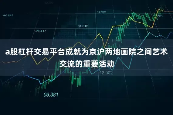 a股杠杆交易平台成就为京沪两地画院之间艺术交流的重要活动