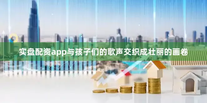 实盘配资app与孩子们的歌声交织成壮丽的画卷
