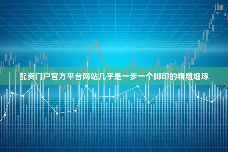 配资门户官方平台网站几乎是一步一个脚印的精雕细琢