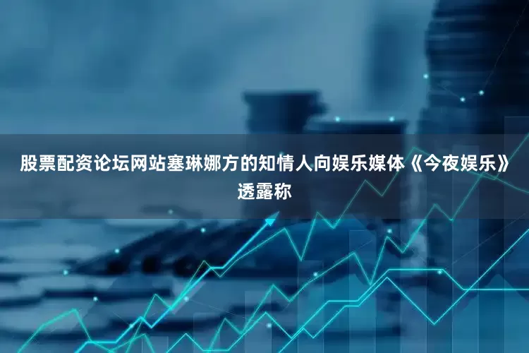 股票配资论坛网站塞琳娜方的知情人向娱乐媒体《今夜娱乐》透露称