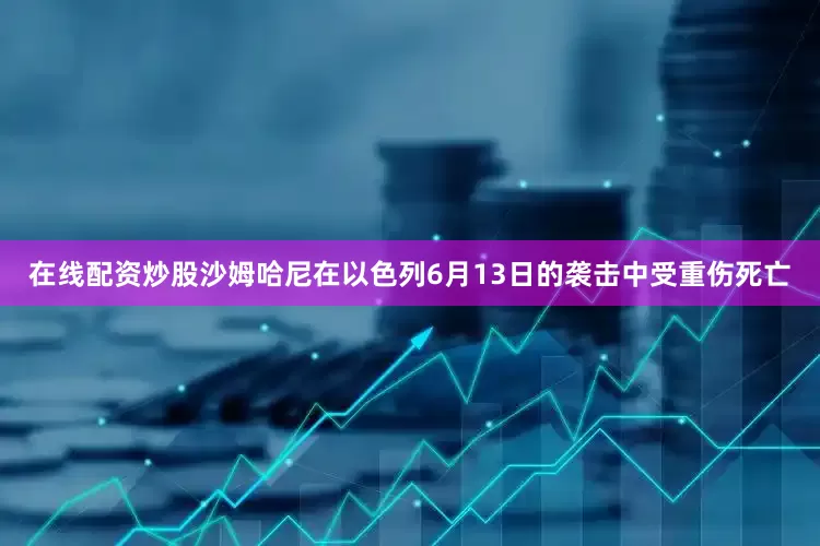 在线配资炒股沙姆哈尼在以色列6月13日的袭击中受重伤死亡
