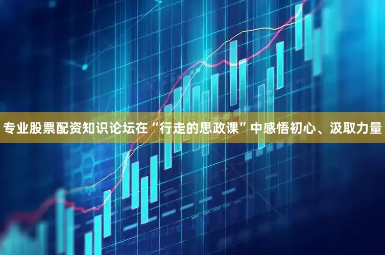 专业股票配资知识论坛在“行走的思政课”中感悟初心、汲取力量