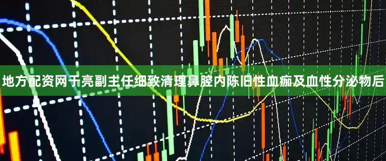 地方配资网于亮副主任细致清理鼻腔内陈旧性血痂及血性分泌物后