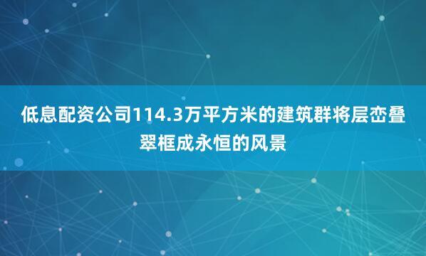 低息配资公司114.3万平方米的建筑群将层峦叠翠框成永恒的风景