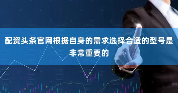 配资头条官网根据自身的需求选择合适的型号是非常重要的