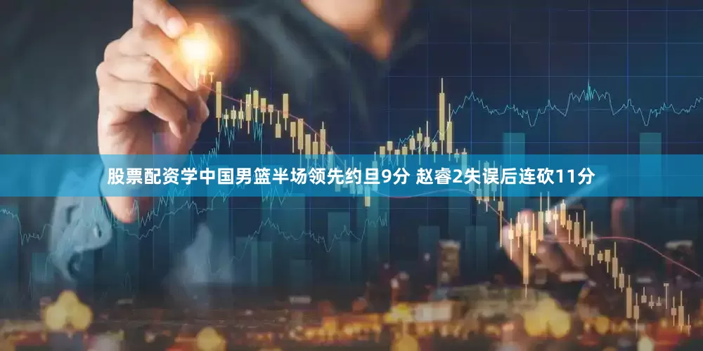 股票配资学中国男篮半场领先约旦9分 赵睿2失误后连砍11分