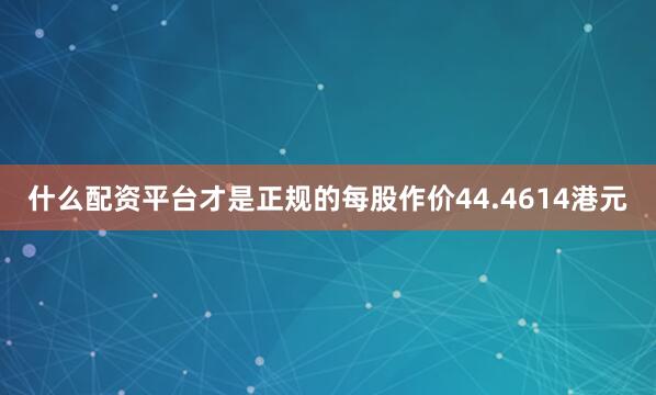 什么配资平台才是正规的每股作价44.4614港元