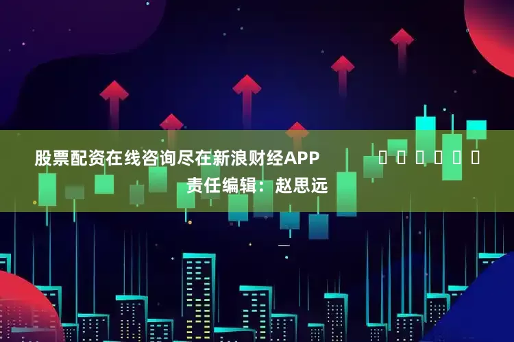 股票配资在线咨询尽在新浪财经APP            						责任编辑：赵思远