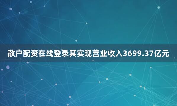 散户配资在线登录其实现营业收入3699.37亿元