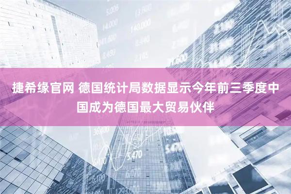 捷希缘官网 德国统计局数据显示今年前三季度中国成为德国最大贸易伙伴