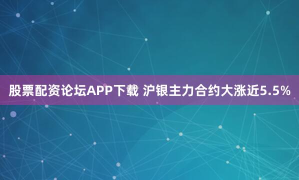 股票配资论坛APP下载 沪银主力合约大涨近5.5%