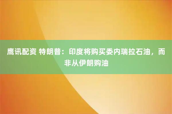 鹰讯配资 特朗普：印度将购买委内瑞拉石油，而非从伊朗购油